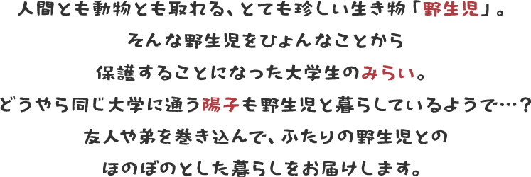 人間とも動物とも取れる、とても珍しい生き物「野生児」。そんな野生児をひょんなことから保護することになった大学生のみらい。どうやら同じ大学に通う陽子も野生児と暮らしているようで…？友人や弟を巻き込んで、ふたりの野生児とのほのぼのとした暮らしをお届けします。